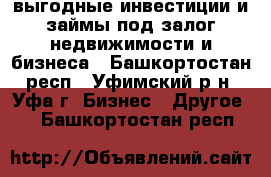 выгодные инвестиции и займы под залог недвижимости и бизнеса - Башкортостан респ., Уфимский р-н, Уфа г. Бизнес » Другое   . Башкортостан респ.